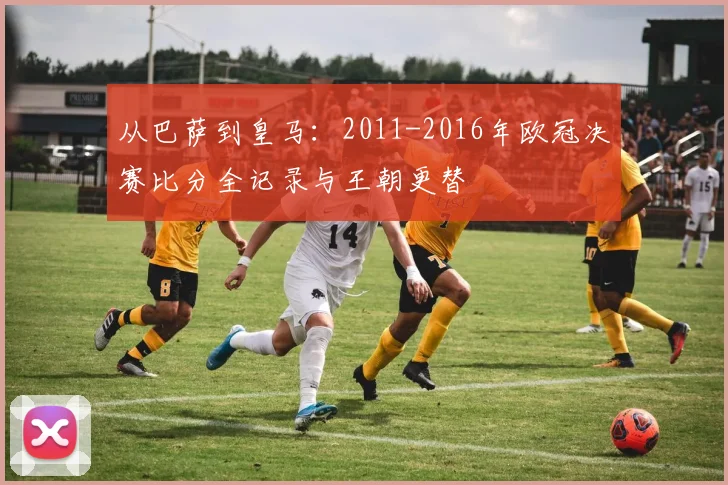 从巴萨到皇马：2011-2016年欧冠决赛比分全记录与王朝更替