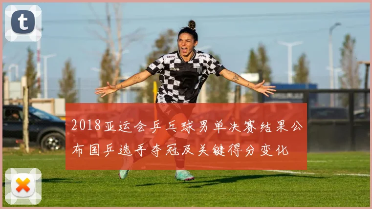 2018亚运会乒乓球男单决赛结果公布国乒选手夺冠及关键得分变化