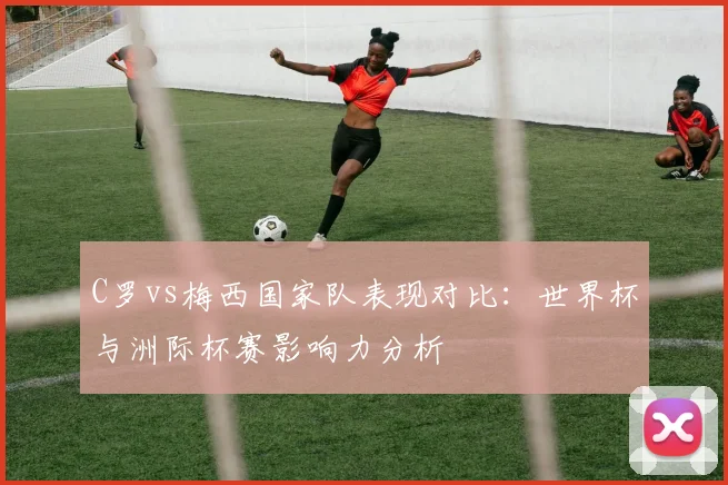 C罗vs梅西国家队表现对比：世界杯与洲际杯赛影响力分析