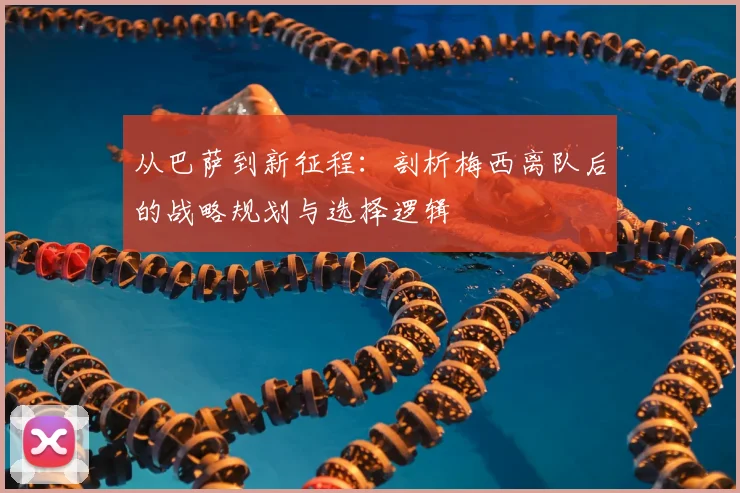 从巴萨到新征程：剖析梅西离队后的战略规划与选择逻辑