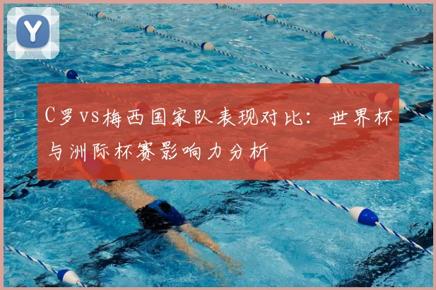 C罗vs梅西国家队表现对比：世界杯与洲际杯赛影响力分析