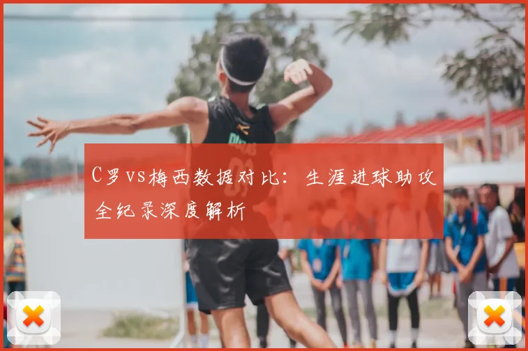 C罗vs梅西数据对比：生涯进球助攻全纪录深度解析