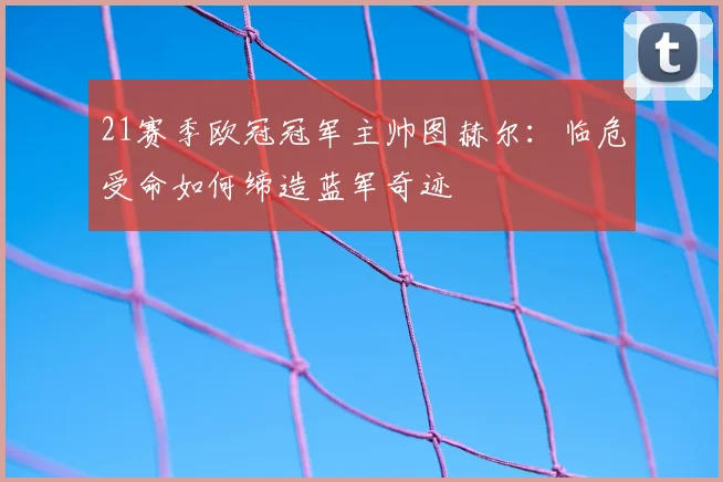 21赛季欧冠冠军主帅图赫尔：临危受命如何缔造蓝军奇迹