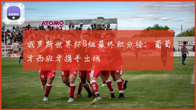 俄罗斯世界杯B组最终积分榜：葡萄牙西班牙携手出线