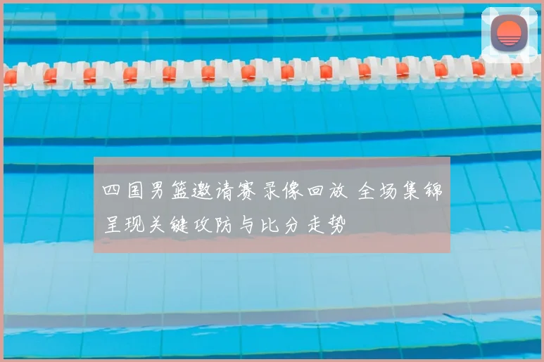 四国男篮邀请赛录像回放 全场集锦呈现关键攻防与比分走势