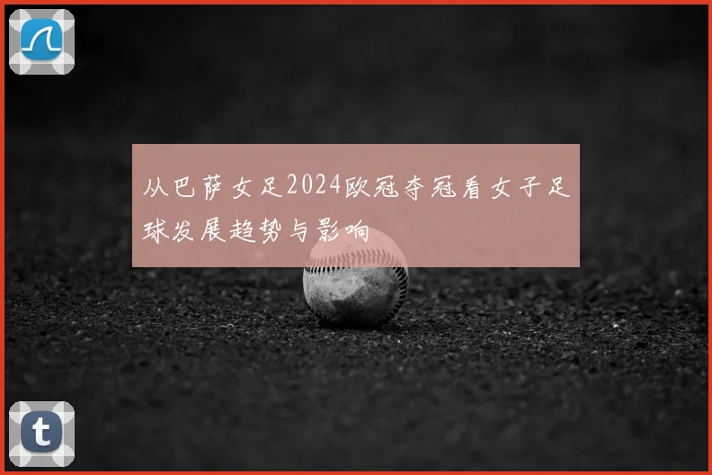 从巴萨女足2024欧冠夺冠看女子足球发展趋势与影响