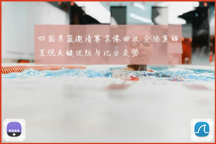 四国男篮邀请赛录像回放 全场集锦呈现关键攻防与比分走势