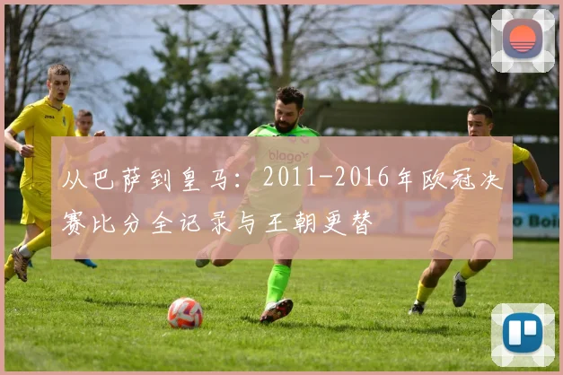从巴萨到皇马：2011-2016年欧冠决赛比分全记录与王朝更替