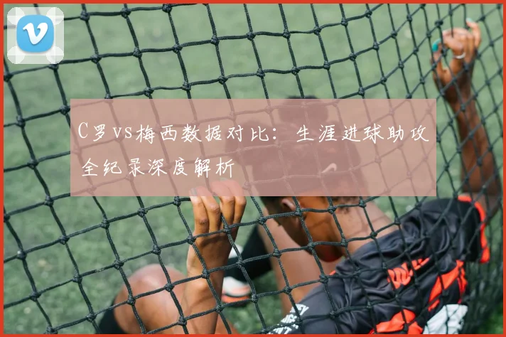 C罗vs梅西数据对比：生涯进球助攻全纪录深度解析